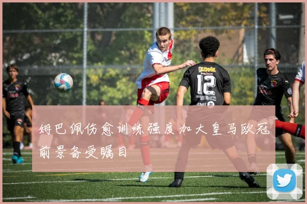 姆巴佩伤愈训练强度加大皇马欧冠前景备受瞩目