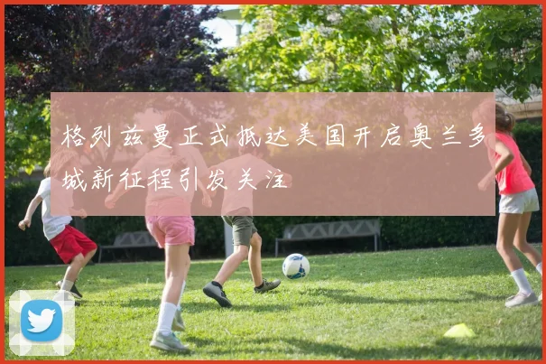 格列兹曼正式抵达美国开启奥兰多城新征程引发关注
