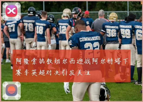 阿隆索执教切尔西迎战阿尔特塔下赛季英超对决引发关注