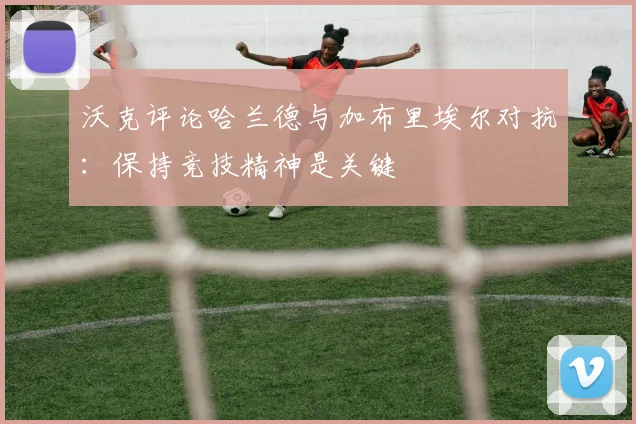沃克评论哈兰德与加布里埃尔对抗：保持竞技精神是关键