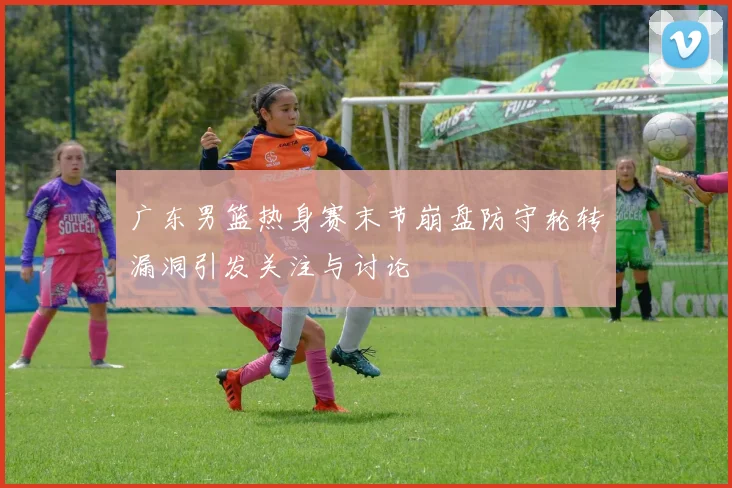 广东男篮热身赛末节崩盘防守轮转漏洞引发关注与讨论