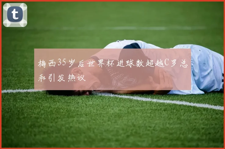 梅西35岁后世界杯进球数超越C罗总和引发热议