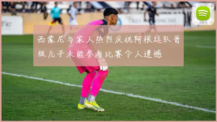 西蒙尼与家人热烈庆祝阿根廷队晋级儿子未能参与比赛令人遗憾