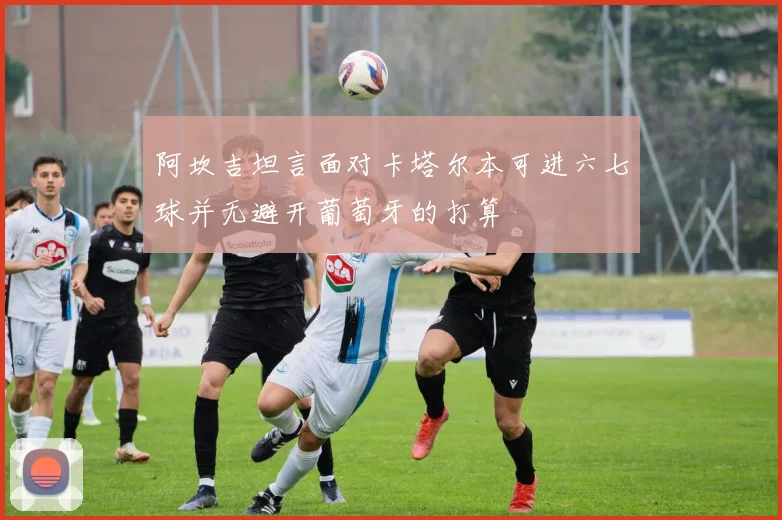 阿坎吉坦言面对卡塔尔本可进六七球并无避开葡萄牙的打算