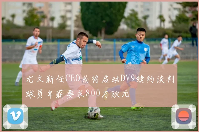 尤文新任CEO或将启动DV9续约谈判球员年薪要求800万欧元