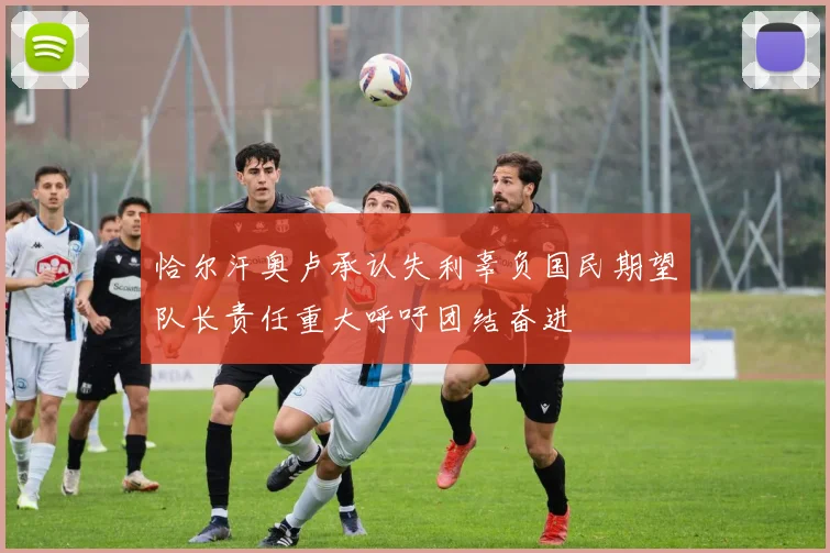 恰尔汗奥卢承认失利辜负国民期望队长责任重大呼吁团结奋进
