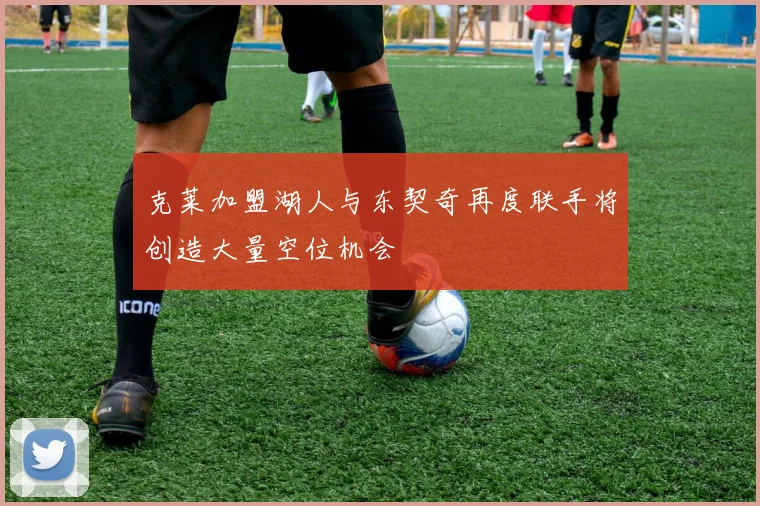 克莱加盟湖人与东契奇再度联手将创造大量空位机会