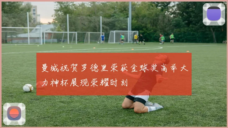 曼城祝贺罗德里荣获金球奖高举大力神杯展现荣耀时刻