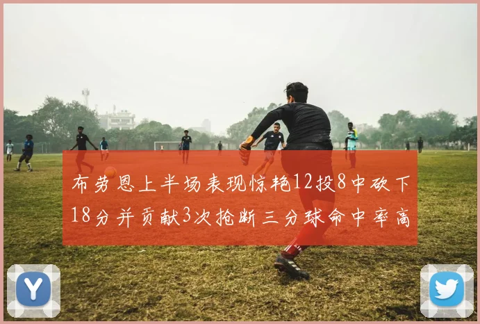 布劳恩上半场表现惊艳12投8中砍下18分并贡献3次抢断三分球命中率高达50