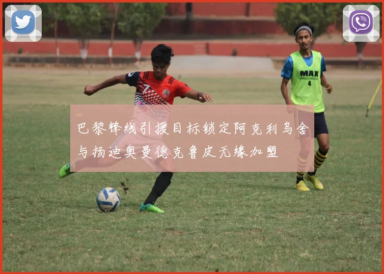 巴黎锋线引援目标锁定阿克利乌舍与扬迪奥曼德克鲁皮无缘加盟