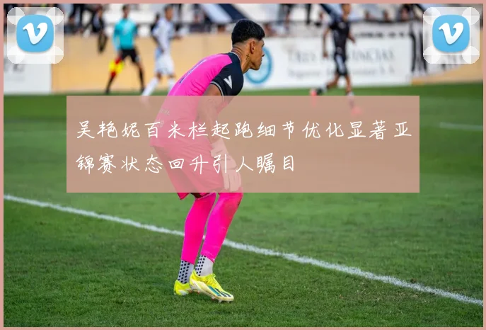吴艳妮百米栏起跑细节优化显著亚锦赛状态回升引人瞩目