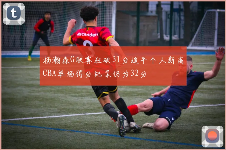 杨瀚森G联赛狂砍31分追平个人新高CBA单场得分纪录仍为32分