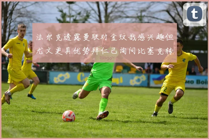法尔克透露曼联对金玟哉感兴趣但尤文更具优势拜仁已询问比塞克转会情况