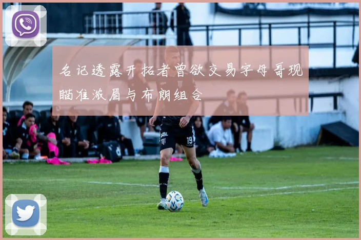 名记透露开拓者曾欲交易字母哥现瞄准浓眉与布朗组合