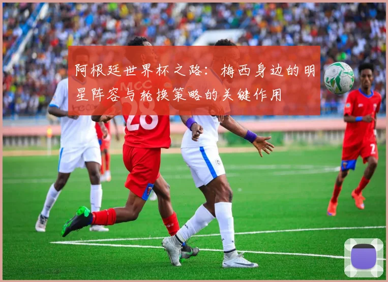 阿根廷世界杯之路：梅西身边的明星阵容与轮换策略的关键作用