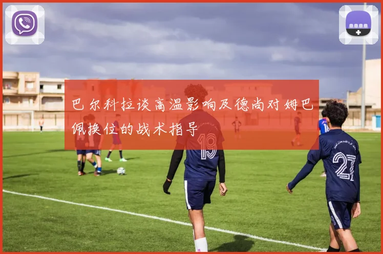 巴尔科拉谈高温影响及德尚对姆巴佩换位的战术指导